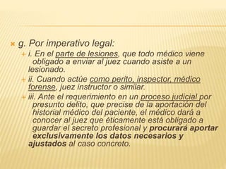  g. Por imperativo legal:
 i. En el parte de lesiones, que todo médico viene
obligado a enviar al juez cuando asiste a un
lesionado.
 ii. Cuando actúe como perito, inspector, médico
forense, juez instructor o similar.
 iii. Ante el requerimiento en un proceso judicial por
presunto delito, que precise de la aportación del
historial médico del paciente, el médico dará a
conocer al juez que éticamente está obligado a
guardar el secreto profesional y procurará aportar
exclusivamente los datos necesarios y
ajustados al caso concreto.
 