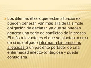  Los dilemas éticos que estas situaciones
pueden generar, van más allá de la simple
obligación de declarar, ya que se pueden
generar una serie de conflictos de intereses.
El más relevante es el que se plantea acerca
de si es obligado informar a las personas
allegadas a un paciente portador de una
enfermedad infecto-contagiosa y puede
contagiarla.
 