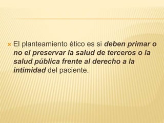  El planteamiento ético es si deben primar o
no el preservar la salud de terceros o la
salud pública frente al derecho a la
intimidad del paciente.
 