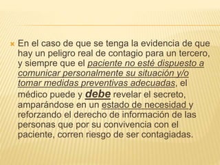  En el caso de que se tenga la evidencia de que
hay un peligro real de contagio para un tercero,
y siempre que el paciente no esté dispuesto a
comunicar personalmente su situación y/o
tomar medidas preventivas adecuadas, el
médico puede y debe revelar el secreto,
amparándose en un estado de necesidad y
reforzando el derecho de información de las
personas que por su convivencia con el
paciente, corren riesgo de ser contagiadas.
 