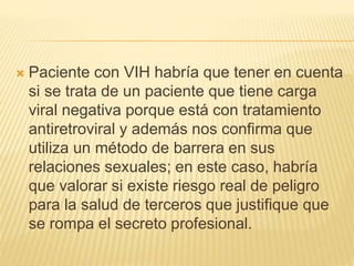  Paciente con VIH habría que tener en cuenta
si se trata de un paciente que tiene carga
viral negativa porque está con tratamiento
antiretroviral y además nos confirma que
utiliza un método de barrera en sus
relaciones sexuales; en este caso, habría
que valorar si existe riesgo real de peligro
para la salud de terceros que justifique que
se rompa el secreto profesional.
 