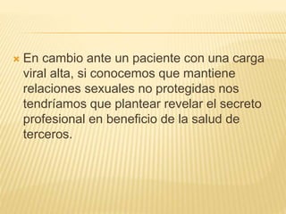  En cambio ante un paciente con una carga
viral alta, si conocemos que mantiene
relaciones sexuales no protegidas nos
tendríamos que plantear revelar el secreto
profesional en beneficio de la salud de
terceros.
 