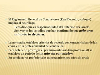  El Reglamento General de Conductores (Real Decreto 772/1997)
implica al neurólogo.
Pero dice que es responsabilidad del enfermo declararlo.
Son varios los estudios que han confirmado que sólo una
minoría lo declara.
 La normativa establece criterios de acuerdo con características de las
crisis y de la profesionalidad del conductor.
 Para obtener o prorrogar el permiso ordinario (no profesional) se
establece un período de un año sin convulsión.
 En conductores profesionales es necesario cinco años sin crisis
 