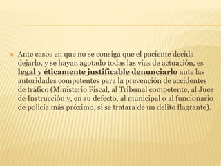 Ante casos en que no se consiga que el paciente decida
dejarlo, y se hayan agotado todas las vías de actuación, es
legal y éticamente justificable denunciarlo ante las
autoridades competentes para la prevención de accidentes
de tráfico (Ministerio Fiscal, al Tribunal competente, al Juez
de Instrucción y, en su defecto, al municipal o al funcionario
de policía más próximo, si se tratara de un delito flagrante).
 