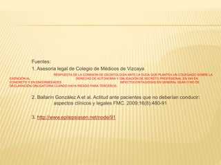 Fuentes:
1. Asesoria legal de Colegio de Médicos de Vizcaya
RESPUESTA DE LA COMISION DE DEONTOLOGÍA ANTE LA DUDA QUE PLANTEA UN COLEGIADO SOBRE LA
EXENCIÓN AL DERECHO DE AUTONOMÍA Y OBLIGACIÓN DE SECRETO PROFESIONAL EN VIH EN
CONCRETO Y EN ENFERMEDADES INFECTOCONTAGIOSAS EN GENERAL SEAN O NO DE
DECLARACIÓN OBLIGATORIA CUANDO HAYA RIESGO PARA TERCEROS.
2. Ballarín González A et al. Actitud ante pacientes que no deberían conducir:
aspectos clínicos y legales FMC. 2009;16(8):480-91
3. http://www.epilepsiasen.net/node/91
 
