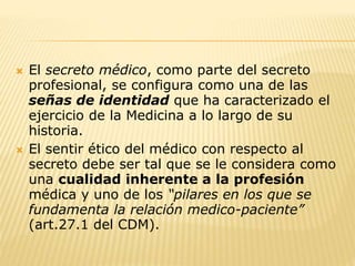  El secreto médico, como parte del secreto
profesional, se configura como una de las
señas de identidad que ha caracterizado el
ejercicio de la Medicina a lo largo de su
historia.
 El sentir ético del médico con respecto al
secreto debe ser tal que se le considera como
una cualidad inherente a la profesión
médica y uno de los “pilares en los que se
fundamenta la relación medico-paciente”
(art.27.1 del CDM).
 