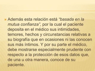  Además esta relación está “basada en la
mutua confianza”, por la cual el paciente
deposita en el médico sus intimidades,
temores, hechos y circunstancias relativas a
su biografía que en ocasiones ni las conocen
sus más íntimos. Y por su parte el médico,
debe mostrarse especialmente prudente con
respecto a la protección de esos datos que,
de una u otra manera, conoce de su
paciente.
 