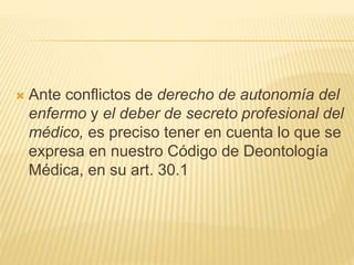  Ante conflictos de derecho de autonomía del
enfermo y el deber de secreto profesional del
médico, es preciso tener en cuenta lo que se
expresa en nuestro Código de Deontología
Médica, en su art. 30.1
 