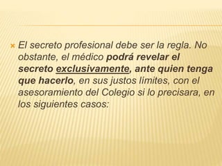  El secreto profesional debe ser la regla. No
obstante, el médico podrá revelar el
secreto exclusivamente, ante quien tenga
que hacerlo, en sus justos límites, con el
asesoramiento del Colegio si lo precisara, en
los siguientes casos:
 