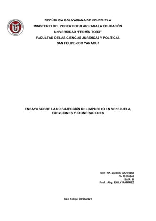 REPÚBLICA BOLIVARIANA DE VENEZUELA
MINISTERIO DEL PODER POPULAR PARA LA EDUCACIÓN
UNIVERSIDAD “FERMÍN TORO”
FACULTAD DE LAS CIENCIAS JURÍDICAS Y POLÍTICAS
SAN FELIPE-EDO YARACUY
ENSAYO SOBRE LA NO SUJECCIÓN DEL IMPUESTO EN VENEZUELA,
EXENCIONES Y EXONERACIONES
MIRTHA JAIMES GARRIDO
V- 10110648
SAIA D
Prof.: Abg. EMILY RAMÍREZ
San Felipe, 30/06/2021
 