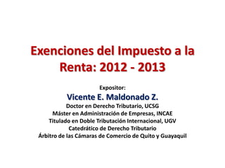 Exenciones del Impuesto a la
    Renta: 2012 - 2013
                       Expositor:
           Vicente E. Maldonado Z.
            Doctor en Derecho Tributario, UCSG
      Máster en Administración de Empresas, INCAE
     Titulado en Doble Tributación Internacional, UGV
             Catedrático de Derecho Tributario
 Árbitro de las Cámaras de Comercio de Quito y Guayaquil
 
