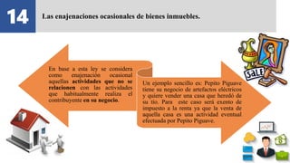 14 Las enajenaciones ocasionales de bienes inmuebles.
En base a esta ley se considera
como enajenación ocasional
aquellas actividades que no se
relacionen con las actividades
que habitualmente realiza el
contribuyente en su negocio.
Un ejemplo sencillo es: Pepito Piguave
tiene su negocio de artefactos eléctricos
y quiere vender una casa que heredó de
su tío. Para este caso será exento de
impuesto a la renta ya que la venta de
aquella casa es una actividad eventual
efectuada por Pepito Piguave.
 