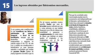 Es un contrato entre contribuyentes
la cual transfieren sus bienes o
patrimonios de manera
temporal a favor de un
beneficiario, siempre que no
desarrollen actividades
empresariales o negocios en
marcha según el Art. 42.1 de esta
Ley o cuando sus constituyentes o
beneficiarios ya sean personas
naturales o sociedades que residan
en paraísos fiscales (países de
menorimpuestoalarenta)oquesu
De tal manera quedarán exentos
aquellos fondos que sean de
inversión(aporterealizado poruna
o varias personas en una entidad
financiera con elfin de obtener una
rentabilidad o ganancia) o
complementarios (es cierta suma
de dinero que destinan en partes
iguales el empleador y los
empleadores con el fin de
compensaralgúnbeneficio).
Paraquelassociedadesantes
mencionadaspuedantenerla
exoneración,seráindispensableque
lafiduciariaoadministradorade
fondoshayaefectuadolaretención
enlafuentedeimpuestoala
rentaadichosbeneficios,
rentabilidades,utilidadeso
ganancias.Detalformaqueel
beneficiarioopartícipedeestos
fideicomisospresentenuna
declaracióninformativaalSRI
(ServiciodeRentasInternas)por
cadafideicomisomercantil,fondo
deinversiónofondo
complementarioqueseencuentre
administrando,locualinformará
demaneraperiódicamediante
resolucióngeneralalDirector
GeneraldelSRI.
15 Los ingresos obtenidos por fideicomisos mercantiles.
 
