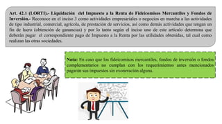 Art. 42.1 (LORTI).- Liquidación del Impuesto a la Renta de Fideicomisos Mercantiles y Fondos de
Inversión.- Reconoce en el inciso 3 como actividades empresariales o negocios en marcha a las actividades
de tipo industrial, comercial, agrícola, de prestación de servicios, así como demás actividades que tengan un
fin de lucro (obtención de ganancias) y por lo tanto según el inciso uno de este artículo determina que
deberán pagar el correspondiente pago de Impuesto a la Renta por las utilidades obtenidas, tal cual como
realizan las otras sociedades.
Nota: En caso que los fideicomisos mercantiles, fondos de inversión o fondos
complementarios no cumplan con los requerimientos antes mencionados
pagarán sus impuestos sin exoneración alguna.
 