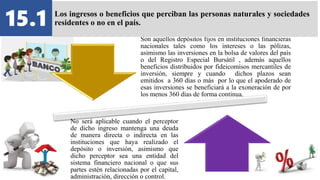 Son aquellos depósitos fijos en instituciones financieras
nacionales tales como los intereses o las pólizas,
asimismo las inversiones en la bolsa de valores del país
o del Registro Especial Bursátil , además aquellos
beneficios distribuidos por fideicomisos mercantiles de
inversión, siempre y cuando dichos plazos sean
emitidos a 360 días o más por lo que el apoderado de
esas inversiones se beneficiará a la exoneración de por
los menos 360 días de forma continua.
No será aplicable cuando el perceptor
de dicho ingreso mantenga una deuda
de manera directa o indirecta en las
instituciones que haya realizado el
depósito o inversión, asimismo que
dicho perceptor sea una entidad del
sistema financiero nacional o que sus
partes estén relacionadas por el capital,
administración, dirección o control.
15.1 Los ingresos o beneficios que perciban las personas naturales y sociedades
residentes o no en el país.
 