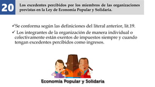Se conforma según las definiciones del literal anterior, lit.19.
 Los integrantes de la organización de manera individual o
colectivamente están exentos de impuestos siempre y cuando
tengan excedentes percibidos como ingresos.
20 Los excedentes percibidos por los miembros de las organizaciones
previstas en la Ley de Economia Popular y Solidaria.
 