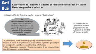 Exoneración de Impuesto a la Renta en la fusión de entidades del sector
financiero popular y solidario
Art
9.5
Entidades del sector financiero popular y solidario= “Cooperativas”
Son
sociedades cooperativas cuyo
objeto social es servir las
necesidades financieras de sus
socios y de terceros mediante el
ejercicio de las actividades
propias de las entidades
de crédito.
Las entidades del sector financiero popular y solidario resultantes de
procesos de fusión de cooperativas de los dos últimos segmentos que cumplan
con los requisitos y condiciones establecidas por la Junta de
Política y Regulación Monetaria y Financiera, gozarán de una exoneración del
pago del impuesto a la renta durante:
5
años
La exoneración se
aplicará de manera
proporcional a los
activos de la entidad
de menor tamaño.
 