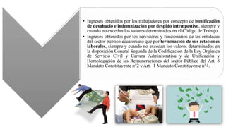 • Ingresos obtenidos por los trabajadores por concepto de bonificación
de desahucio e indemnización por despido intempestivo, siempre y
cuando no excedan los valores determinados en el Código de Trabajo.
• Ingresos obtenidos por los servidores y funcionarios de las entidades
del sector público ecuatoriano que por terminación de sus relaciones
laborales, siempre y cuando no excedan los valores determinados en
la disposición General Segunda de la Codificación de la Ley Orgánica
de Servicio Civil y Carrera Administrativa y de Unificación y
Homologación de las Remuneraciones del sector Público del Art. 8
Mandato Constituyente n°2 y Art. 1 Mandato Constituyente n°4.
 