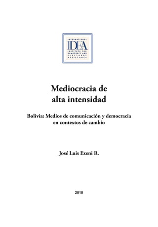 Mediocracia de 
alta intensidad 
Bolivia: Medios de comunicación y democracia 
en contextos de cambio 
José Luis Exeni R. 
2010 
 