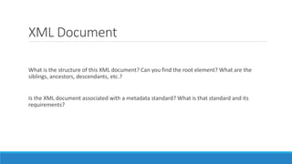 XML Document
What is the structure of this XML document? Can you find the root element? What are the
siblings, ancestors, descendants, etc.?
Is the XML document associated with a metadata standard? What is that standard and its
requirements?
 