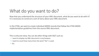 What do you want to do?
Now that you understand the structure of your XML document, what do you want to do with it?
It is necessary to construct a sort of story about your XML document.
In the CTDA, we want to create individual MODS records that follow the CTDA MODS
implementation guidelines from the source XML document.
This is only one story. You can do other things with XSLT such as:
• I want to display my XML document in any browser.
• I want to count how many times the word “the” is used.
• Etc.
 