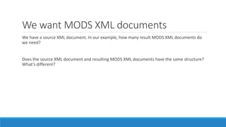 We want MODS XML documents
We have a source XML document. In our example, how many result MODS XML documents do
we need?
Does the source XML document and resulting MODS XML documents have the same structure?
What’s different?
 