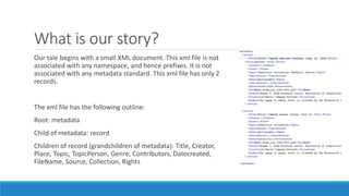 What is our story?
Our tale begins with a small XML document. This xml file is not
associated with any namespace, and hence prefixes. It is not
associated with any metadata standard. This xml file has only 2
records.
The xml file has the following outline:
Root: metadata
Child of metadata: record
Children of record (grandchildren of metadata): Title, Creator,
Place, Topic, TopicPerson, Genre, Contributors, Datecreated,
FileName, Source, Collection, Rights
 