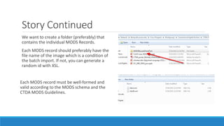 Story Continued
We want to create a folder (preferably) that
contains the individual MODS Records.
Each MODS record should preferably have the
file name of the image which is a condition of
the batch import. If not, you can generate a
random id with XSL.
Each MODS record must be well-formed and
valid according to the MODS schema and the
CTDA MODS Guidelines.
 