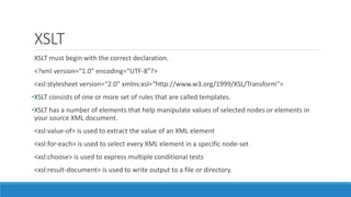 XSLT
XSLT must begin with the correct declaration.
<?xml version=“1.0” encoding=“UTF-8”?>
<xsl:stylesheet version=“2.0” xmlns:xsl=“http://www.w3.org/1999/XSL/Transform”>
•XSLT consists of one or more set of rules that are called templates.
•XSLT has a number of elements that help manipulate values of selected nodes or elements in
your source XML document.
<xsl:value-of> is used to extract the value of an XML element
<xsl:for-each> is used to select every XML element in a specific node-set
<xsl:choose> is used to express multiple conditional tests
<xsl:result-document> is used to write output to a file or directory.
 