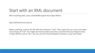 Start with an XML document
We’re working with a very small MODS export from Open Refine
Open-Refined-Farrel-xslx.txt
Before anything, rename this file with the extension “.xml”. Then, open this up in your xml editor
and remove all “null”. You might also have to take care of & or any html that you forgot to strip
in Open Refine such as <br>. You can use the Find and Replace Function in your text editor.
 