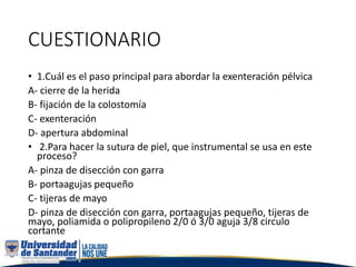 CUESTIONARIO
• 1.Cuál es el paso principal para abordar la exenteración pélvica
A- cierre de la herida
B- fijación de la colostomía
C- exenteración
D- apertura abdominal
• 2.Para hacer la sutura de piel, que instrumental se usa en este
proceso?
A- pinza de disección con garra
B- portaagujas pequeño
C- tijeras de mayo
D- pinza de disección con garra, portaagujas pequeño, tijeras de
mayo, poliamida o polipropileno 2/0 ó 3/0 aguja 3/8 circulo
cortante
 
