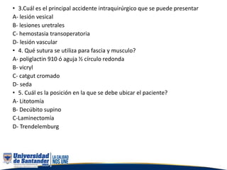 • 3.Cuál es el principal accidente intraquirúrgico que se puede presentar
A- lesión vesical
B- lesiones uretrales
C- hemostasia transoperatoria
D- lesión vascular
• 4. Qué sutura se utiliza para fascia y musculo?
A- poliglactin 910 ó aguja ½ círculo redonda
B- vicryl
C- catgut cromado
D- seda
• 5. Cuál es la posición en la que se debe ubicar el paciente?
A- Litotomía
B- Decúbito supino
C-Laminectomía
D- Trendelemburg
 