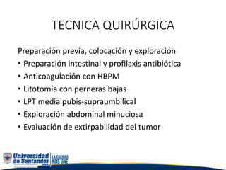 TECNICA QUIRÚRGICA
Preparación previa, colocación y exploración
• Preparación intestinal y profilaxis antibiótica
• Anticoagulación con HBPM
• Litotomía con perneras bajas
• LPT media pubis-supraumbilical
• Exploración abdominal minuciosa
• Evaluación de extirpabilidad del tumor
 