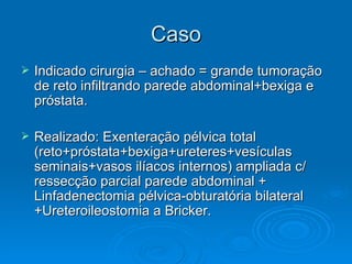 Caso Indicado cirurgia – achado = grande tumoração de reto infiltrando parede abdominal+bexiga e próstata. Realizado: Exenteração pélvica total (reto+próstata+bexiga+ureteres+vesículas seminais+vasos ilíacos internos) ampliada c/ ressecção parcial parede abdominal + Linfadenectomia pélvica-obturatória bilateral +Ureteroileostomia a Bricker. 