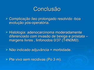 Conclusão Complicação íleo prolongado resolvido -boa evolução pós-operatória. Histologia: adenocarcinoma moderadamente diferenciado com invasão de bexiga e próstata – margens livres , linfonodos 0/37 (T4N0M0). Não indicado adjuvância = morbidade. Pte vivo sem recidivas (Po 3 m). 