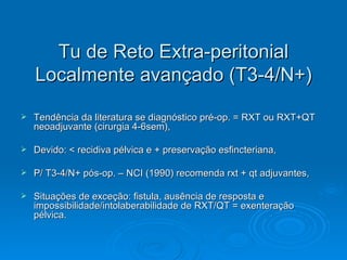 Tu de Reto Extra-peritonial Localmente avançado (T3-4/N+) Tendência da literatura se diagnóstico pré-op. = RXT ou RXT+QT neoadjuvante (cirurgia 4-6sem), Devido: < recidiva pélvica e + preservação esfincteriana, P/ T3-4/N+ pós-op. – NCI (1990) recomenda rxt + qt adjuvantes, Situações de exceção: fistula, ausência de resposta e impossibilidade/intolaberabilidade de RXT/QT = exenteração pélvica. 
