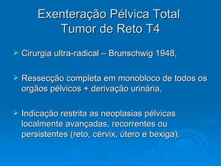 Exenteração Pélvica Total  Tumor de Reto T4 Cirurgia ultra-radical – Brunschwig 1948, Ressecção completa em monobloco de todos os orgãos pélvicos + derivação urinária, Indicação restrita as neoplasias pélvicas localmente avançadas, recorrentes ou persistentes (reto, cérvix, útero e bexiga). 