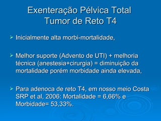 Exenteração Pélvica Total  Tumor de Reto T4 Inicialmente alta morbi-mortalidade, Melhor suporte (Advento de UTI) + melhoria técnica (anestesia+cirurgia) = diminuição da mortalidade porém morbidade ainda elevada, Para adenoca de reto T4, em nosso meio Costa SRP et al, 2006: Mortalidade = 6,66% e Morbidade= 53,33%.  