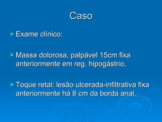 Caso Exame clínico: Massa dolorosa, palpável 15cm fixa anteriormente em reg. hipogástrio, Toque retal: lesão ulcerada-infiltrativa fixa anteriormente há 8 cm da borda anal. 