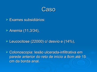 Caso Exames subsidiários: Anemia (11,3/34), Leucocitose (22000) c/ desvio e (14%), Colonoscopia: lesão ulcerada-infiltrativa em parede anterior do reto de início a 8cm até 15 cm da borda anal. 