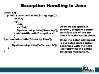 Exception Handling in Java
class Ex{
   public static void main(String args[]){
        int d,a;
        try{
           d=0;
           a=10/d;                           Once an exception is
           System.out.println("from try");   thrown , program control
        }catch(ArithmeticException e)        transfers out of the try
        {                                    block into the catch block.
System.out.println("divsn by Zero");         Once the catch statement
        }                                    is executed pgm control
      System.out.println("after catch");     continues with the next
   }                                         line following the entire
}                                            try/catch mechanism.




                                                                    19
 