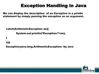 Exception Handling in Java
We can display the description of an Exception in a println
statement by simply passing the exception as an argument.




  catch(ArithmeticException ae){
         System.out.println(“Exception:”+ae);
  }
  o/p
  Exception:java.lang.ArithmeticException: /by zero




                                                              20
 
