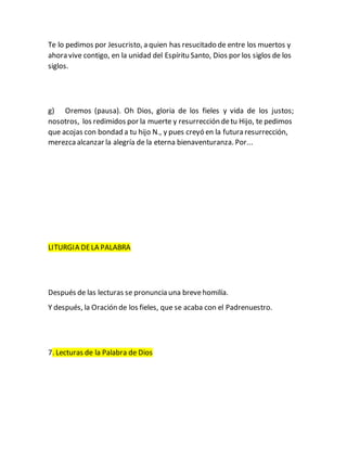 Te lo pedimos por Jesucristo, a quien has resucitado de entre los muertos y
ahora vive contigo, en la unidad del Espíritu Santo, Dios por los siglos de los
siglos.
g) Oremos (pausa). Oh Dios, gloria de los fieles y vida de los justos;
nosotros, los redimidos por la muerte y resurrección detu Hijo, te pedimos
que acojas con bondad a tu hijo N., y pues creyó en la futura resurrección,
merezcaalcanzar la alegría de la eterna bienaventuranza. Por...
LITURGIA DELA PALABRA
Después de las lecturas se pronuncia una brevehomilía.
Y después, la Oración de los fieles, que se acaba con el Padrenuestro.
7. Lecturas de la Palabra de Dios
 