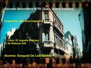 Escuela Secundaria N°19: Grala. Juana Azurduy



Asignatura: Literatura Argentina




  Libro: El Juguete Rabioso
  de Roberto Arlt



Alumno: Exequiel De Los Santos
 