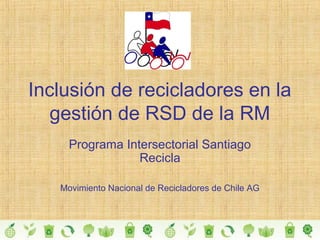 Inclusión de recicladores en la
gestión de RSD de la RM
Programa Intersectorial Santiago
Recicla
Movimiento Nacional de Recicladores de Chile AG
 