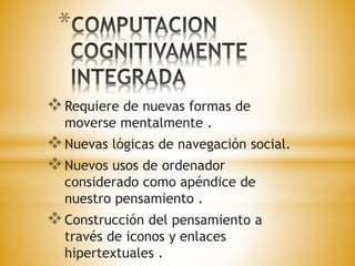 * 
Requiere de nuevas formas de 
moverse mentalmente . 
Nuevas lógicas de navegación social. 
Nuevos usos de ordenador 
considerado como apéndice de 
nuestro pensamiento . 
Construcción del pensamiento a 
través de iconos y enlaces 
hipertextuales . 
 