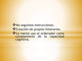 No seguimos instrucciones. 
Creación de propios itinerarios. 
La mente usa el ordenador como 
complemento de la capacidad 
cognitiva. 
 