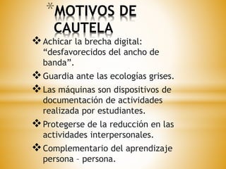 *MOTIVOS DE 
CAUTELA 
Achicar la brecha digital: 
“desfavorecidos del ancho de 
banda”. 
Guardia ante las ecologías grises. 
Las máquinas son dispositivos de 
documentación de actividades 
realizada por estudiantes. 
Protegerse de la reducción en las 
actividades interpersonales. 
Complementario del aprendizaje 
persona – persona. 
 