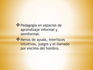 Pedagogía en espacios de 
aprendizaje informal y 
semiformal. 
Menús de ayuda, interfaces 
intuitivas, juegos y el llamado 
por encima del hombro. 
 