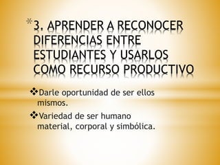 *3. APRENDER A RECONOCER 
DIFERENCIAS ENTRE 
ESTUDIANTES Y USARLOS 
COMO RECURSO PRODUCTIVO 
Darle oportunidad de ser ellos 
mismos. 
Variedad de ser humano 
material, corporal y simbólica. 
 